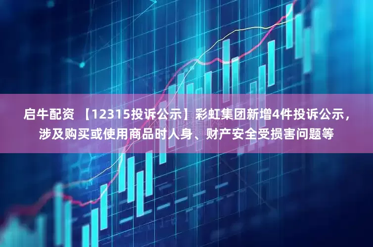 启牛配资 【12315投诉公示】彩虹集团新增4件投诉公示，涉及购买或使用商品时人身、财产安全受损害问题等