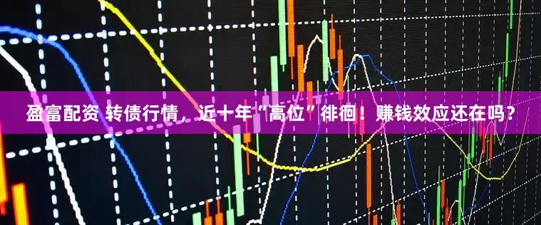盈富配资 转债行情，近十年“高位”徘徊！赚钱效应还在吗？