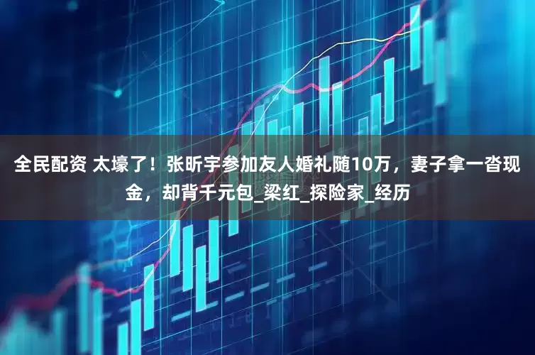 全民配资 太壕了！张昕宇参加友人婚礼随10万，妻子拿一沓现金，却背千元包_梁红_探险家_经历