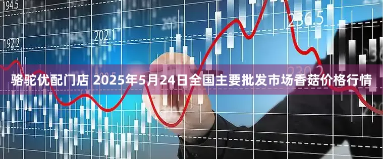 骆驼优配门店 2025年5月24日全国主要批发市场香菇价格行情