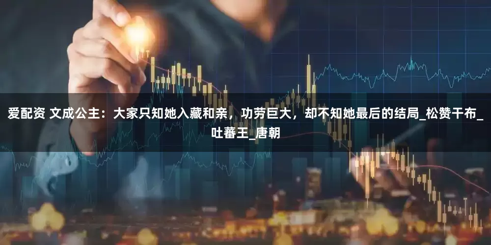 爱配资 文成公主：大家只知她入藏和亲，功劳巨大，却不知她最后的结局_松赞干布_吐蕃王_唐朝