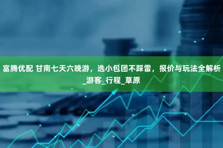 富腾优配 甘南七天六晚游，选小包团不踩雷，报价与玩法全解析_游客_行程_草原