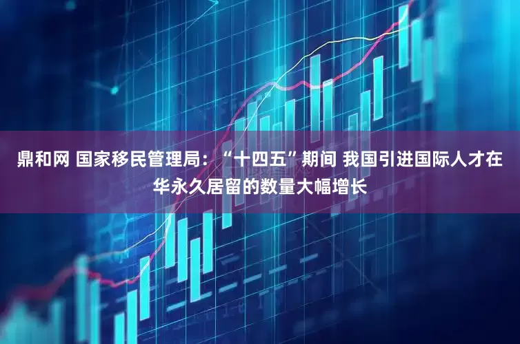 鼎和网 国家移民管理局：“十四五”期间 我国引进国际人才在华永久居留的数量大幅增长