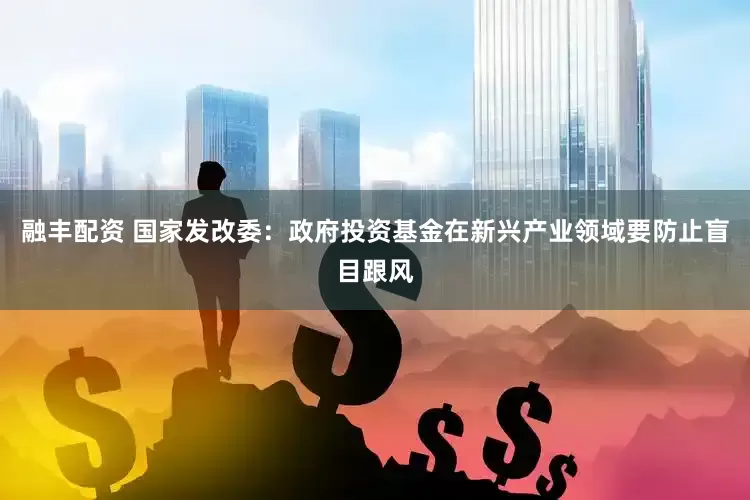 融丰配资 国家发改委：政府投资基金在新兴产业领域要防止盲目跟风