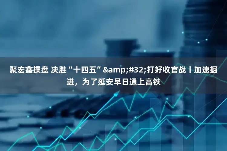 聚宏鑫操盘 决胜“十四五”&#32;打好收官战丨加速掘进，为了延安早日通上高铁