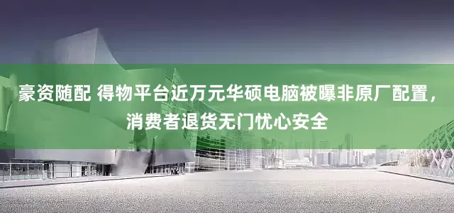 豪资随配 得物平台近万元华硕电脑被曝非原厂配置，消费者退货无门忧心安全