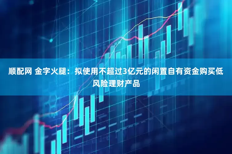 顺配网 金字火腿：拟使用不超过3亿元的闲置自有资金购买低风险理财产品