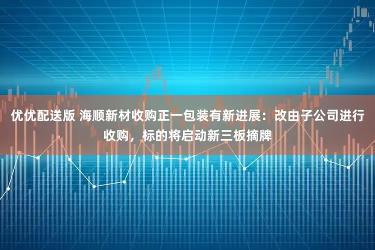 优优配送版 海顺新材收购正一包装有新进展：改由子公司进行收购，标的将启动新三板摘牌