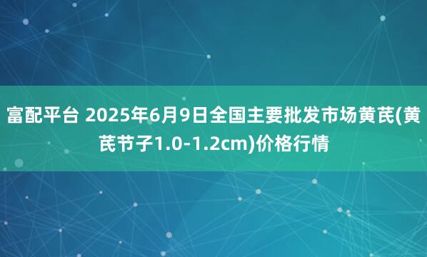 富配平台 2025年6月9日全国主要批发市场黄芪(黄芪节子1.0-1.2cm)价格行情