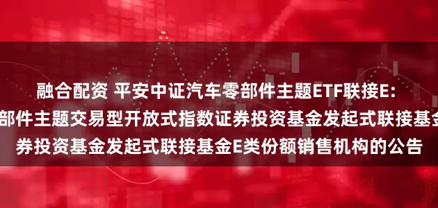 融合配资 平安中证汽车零部件主题ETF联接E: 关于新增平安中证汽车零部件主题交易型开放式指数证券投资基金发起式联接基金E类份额销售机构的公告