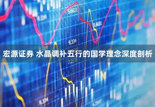 宏源证券 水晶调补五行的国学理念深度剖析