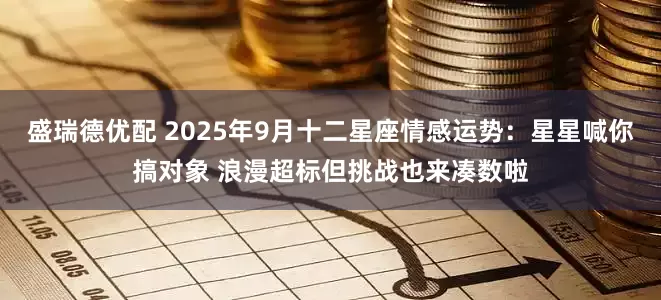 盛瑞德优配 2025年9月十二星座情感运势:星星喊你搞对象 浪漫超标但挑战也来凑数啦