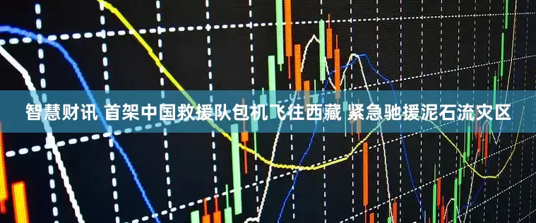 智慧财讯 首架中国救援队包机飞往西藏 紧急驰援泥石流灾区